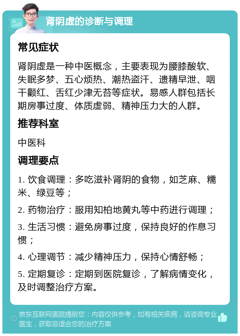 肾阴虚的诊断与调理 常见症状 肾阴虚是一种中医概念，主要表现为腰膝酸软、失眠多梦、五心烦热、潮热盗汗、遗精早泄、咽干颧红、舌红少津无苔等症状。易感人群包括长期房事过度、体质虚弱、精神压力大的人群。 推荐科室 中医科 调理要点 1. 饮食调理：多吃滋补肾阴的食物，如芝麻、糯米、绿豆等； 2. 药物治疗：服用知柏地黄丸等中药进行调理； 3. 生活习惯：避免房事过度，保持良好的作息习惯； 4. 心理调节：减少精神压力，保持心情舒畅； 5. 定期复诊：定期到医院复诊，了解病情变化，及时调整治疗方案。