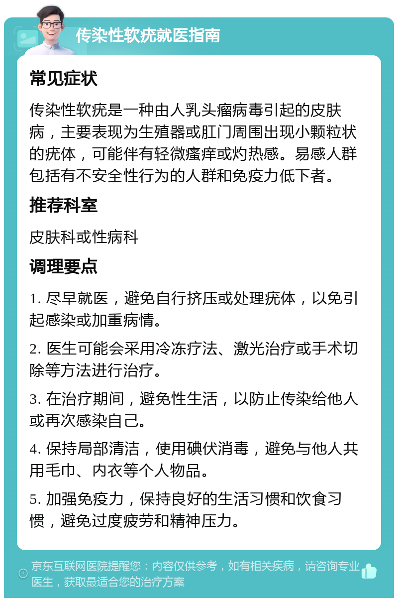 传染性软疣就医指南 常见症状 传染性软疣是一种由人乳头瘤病毒引起的皮肤病，主要表现为生殖器或肛门周围出现小颗粒状的疣体，可能伴有轻微瘙痒或灼热感。易感人群包括有不安全性行为的人群和免疫力低下者。 推荐科室 皮肤科或性病科 调理要点 1. 尽早就医，避免自行挤压或处理疣体，以免引起感染或加重病情。 2. 医生可能会采用冷冻疗法、激光治疗或手术切除等方法进行治疗。 3. 在治疗期间，避免性生活，以防止传染给他人或再次感染自己。 4. 保持局部清洁，使用碘伏消毒，避免与他人共用毛巾、内衣等个人物品。 5. 加强免疫力，保持良好的生活习惯和饮食习惯，避免过度疲劳和精神压力。