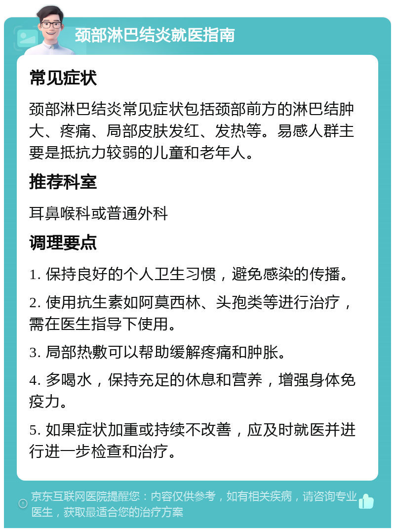 颈部淋巴结炎就医指南 常见症状 颈部淋巴结炎常见症状包括颈部前方的淋巴结肿大、疼痛、局部皮肤发红、发热等。易感人群主要是抵抗力较弱的儿童和老年人。 推荐科室 耳鼻喉科或普通外科 调理要点 1. 保持良好的个人卫生习惯，避免感染的传播。 2. 使用抗生素如阿莫西林、头孢类等进行治疗，需在医生指导下使用。 3. 局部热敷可以帮助缓解疼痛和肿胀。 4. 多喝水，保持充足的休息和营养，增强身体免疫力。 5. 如果症状加重或持续不改善，应及时就医并进行进一步检查和治疗。