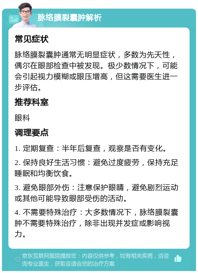 脉络膜裂囊肿解析 常见症状 脉络膜裂囊肿通常无明显症状，多数为先天性，偶尔在眼部检查中被发现。极少数情况下，可能会引起视力模糊或眼压增高，但这需要医生进一步评估。 推荐科室 眼科 调理要点 1. 定期复查：半年后复查，观察是否有变化。 2. 保持良好生活习惯：避免过度疲劳，保持充足睡眠和均衡饮食。 3. 避免眼部外伤：注意保护眼睛，避免剧烈运动或其他可能导致眼部受伤的活动。 4. 不需要特殊治疗：大多数情况下，脉络膜裂囊肿不需要特殊治疗，除非出现并发症或影响视力。