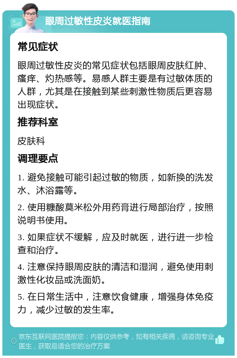 眼周过敏性皮炎就医指南 常见症状 眼周过敏性皮炎的常见症状包括眼周皮肤红肿、瘙痒、灼热感等。易感人群主要是有过敏体质的人群，尤其是在接触到某些刺激性物质后更容易出现症状。 推荐科室 皮肤科 调理要点 1. 避免接触可能引起过敏的物质，如新换的洗发水、沐浴露等。 2. 使用糠酸莫米松外用药膏进行局部治疗，按照说明书使用。 3. 如果症状不缓解，应及时就医，进行进一步检查和治疗。 4. 注意保持眼周皮肤的清洁和湿润，避免使用刺激性化妆品或洗面奶。 5. 在日常生活中，注意饮食健康，增强身体免疫力，减少过敏的发生率。