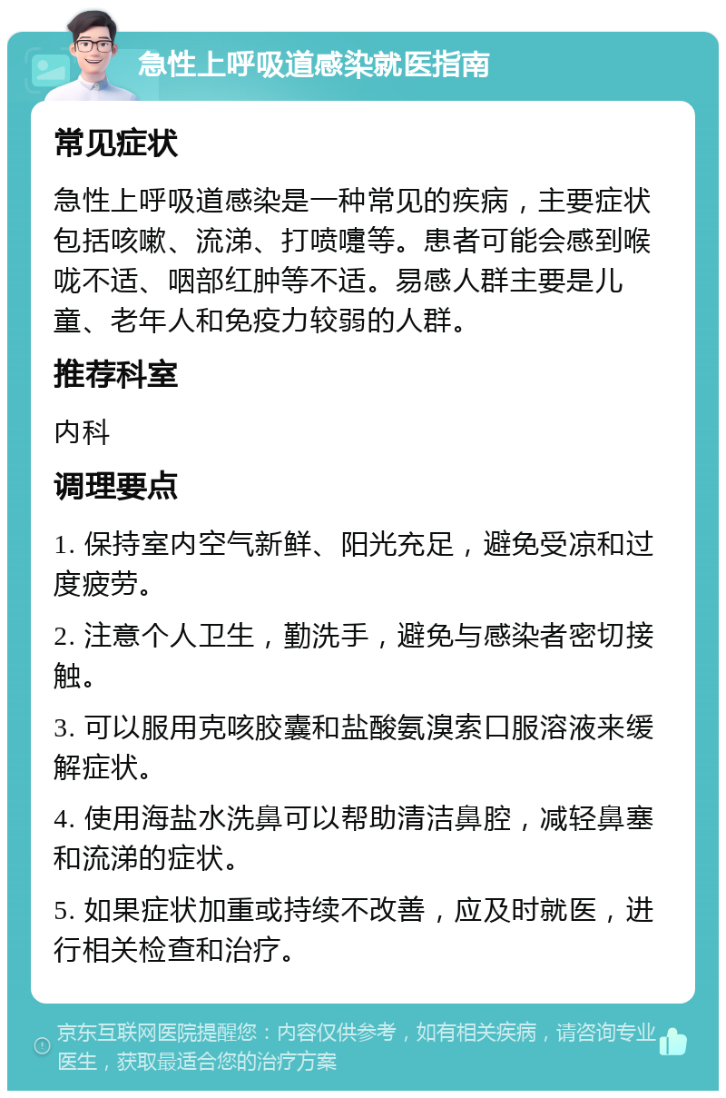 急性上呼吸道感染就医指南 常见症状 急性上呼吸道感染是一种常见的疾病，主要症状包括咳嗽、流涕、打喷嚏等。患者可能会感到喉咙不适、咽部红肿等不适。易感人群主要是儿童、老年人和免疫力较弱的人群。 推荐科室 内科 调理要点 1. 保持室内空气新鲜、阳光充足，避免受凉和过度疲劳。 2. 注意个人卫生，勤洗手，避免与感染者密切接触。 3. 可以服用克咳胶囊和盐酸氨溴索口服溶液来缓解症状。 4. 使用海盐水洗鼻可以帮助清洁鼻腔，减轻鼻塞和流涕的症状。 5. 如果症状加重或持续不改善，应及时就医，进行相关检查和治疗。