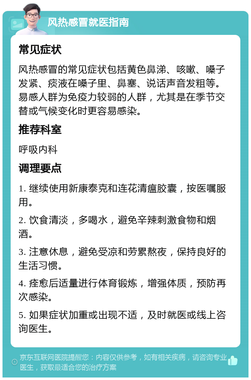 风热感冒就医指南 常见症状 风热感冒的常见症状包括黄色鼻涕、咳嗽、嗓子发紧、痰液在嗓子里、鼻塞、说话声音发粗等。易感人群为免疫力较弱的人群，尤其是在季节交替或气候变化时更容易感染。 推荐科室 呼吸内科 调理要点 1. 继续使用新康泰克和连花清瘟胶囊，按医嘱服用。 2. 饮食清淡，多喝水，避免辛辣刺激食物和烟酒。 3. 注意休息，避免受凉和劳累熬夜，保持良好的生活习惯。 4. 痊愈后适量进行体育锻炼，增强体质，预防再次感染。 5. 如果症状加重或出现不适，及时就医或线上咨询医生。