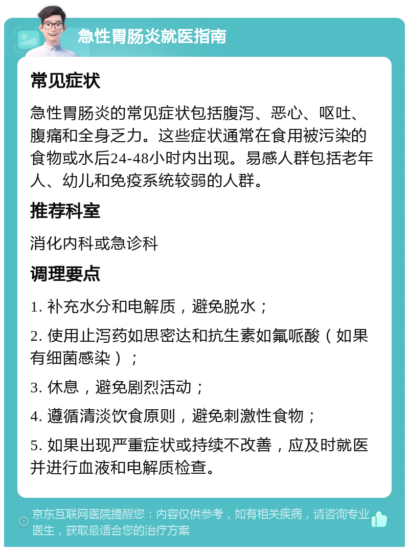 急性胃肠炎就医指南 常见症状 急性胃肠炎的常见症状包括腹泻、恶心、呕吐、腹痛和全身乏力。这些症状通常在食用被污染的食物或水后24-48小时内出现。易感人群包括老年人、幼儿和免疫系统较弱的人群。 推荐科室 消化内科或急诊科 调理要点 1. 补充水分和电解质，避免脱水； 2. 使用止泻药如思密达和抗生素如氟哌酸（如果有细菌感染）； 3. 休息，避免剧烈活动； 4. 遵循清淡饮食原则，避免刺激性食物； 5. 如果出现严重症状或持续不改善，应及时就医并进行血液和电解质检查。