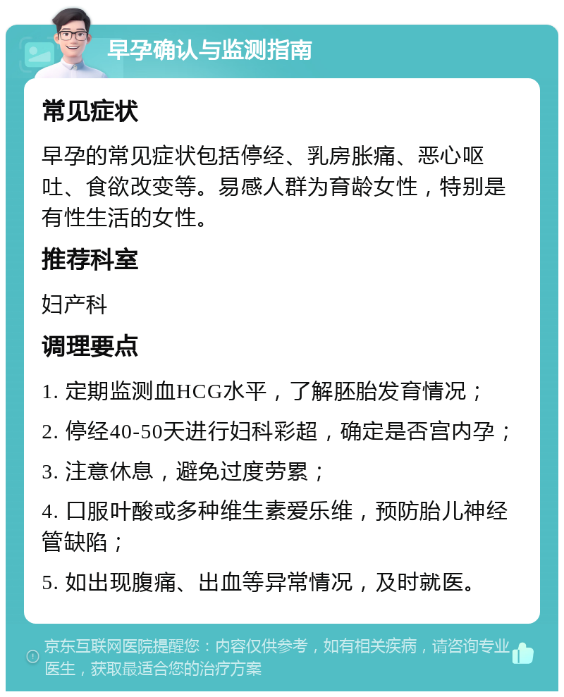 早孕确认与监测指南 常见症状 早孕的常见症状包括停经、乳房胀痛、恶心呕吐、食欲改变等。易感人群为育龄女性，特别是有性生活的女性。 推荐科室 妇产科 调理要点 1. 定期监测血HCG水平，了解胚胎发育情况； 2. 停经40-50天进行妇科彩超，确定是否宫内孕； 3. 注意休息，避免过度劳累； 4. 口服叶酸或多种维生素爱乐维，预防胎儿神经管缺陷； 5. 如出现腹痛、出血等异常情况，及时就医。