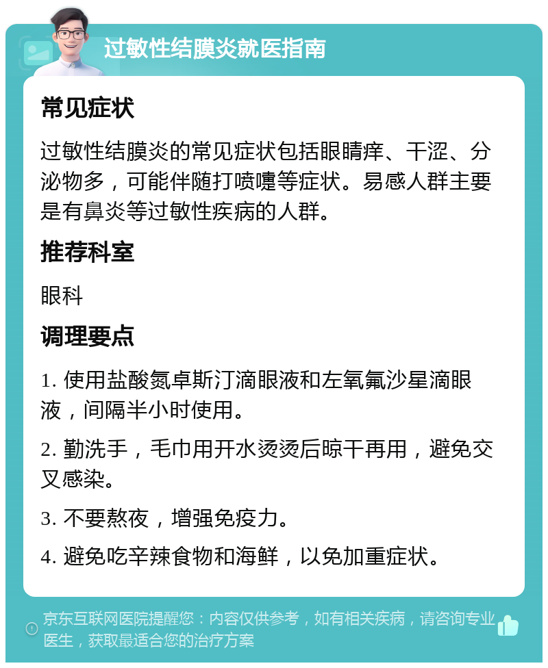 过敏性结膜炎就医指南 常见症状 过敏性结膜炎的常见症状包括眼睛痒、干涩、分泌物多，可能伴随打喷嚏等症状。易感人群主要是有鼻炎等过敏性疾病的人群。 推荐科室 眼科 调理要点 1. 使用盐酸氮卓斯汀滴眼液和左氧氟沙星滴眼液，间隔半小时使用。 2. 勤洗手，毛巾用开水烫烫后晾干再用，避免交叉感染。 3. 不要熬夜，增强免疫力。 4. 避免吃辛辣食物和海鲜，以免加重症状。