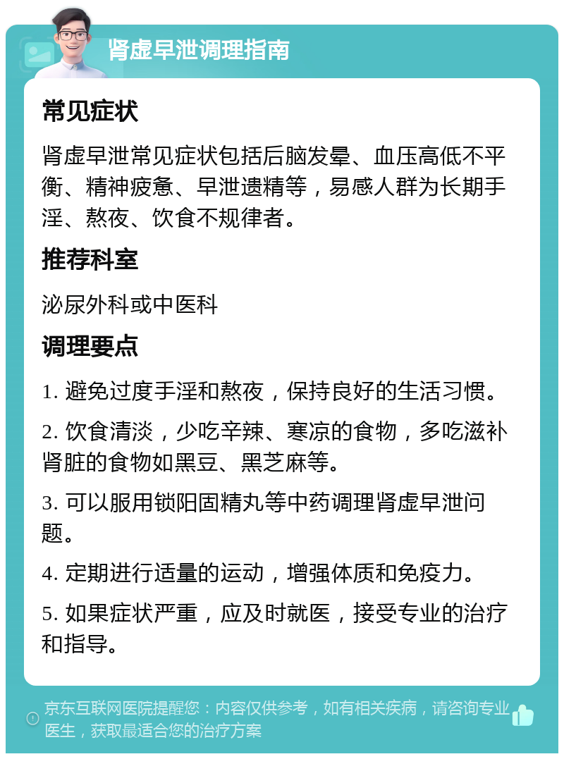 肾虚早泄调理指南 常见症状 肾虚早泄常见症状包括后脑发晕、血压高低不平衡、精神疲惫、早泄遗精等，易感人群为长期手淫、熬夜、饮食不规律者。 推荐科室 泌尿外科或中医科 调理要点 1. 避免过度手淫和熬夜，保持良好的生活习惯。 2. 饮食清淡，少吃辛辣、寒凉的食物，多吃滋补肾脏的食物如黑豆、黑芝麻等。 3. 可以服用锁阳固精丸等中药调理肾虚早泄问题。 4. 定期进行适量的运动，增强体质和免疫力。 5. 如果症状严重，应及时就医，接受专业的治疗和指导。