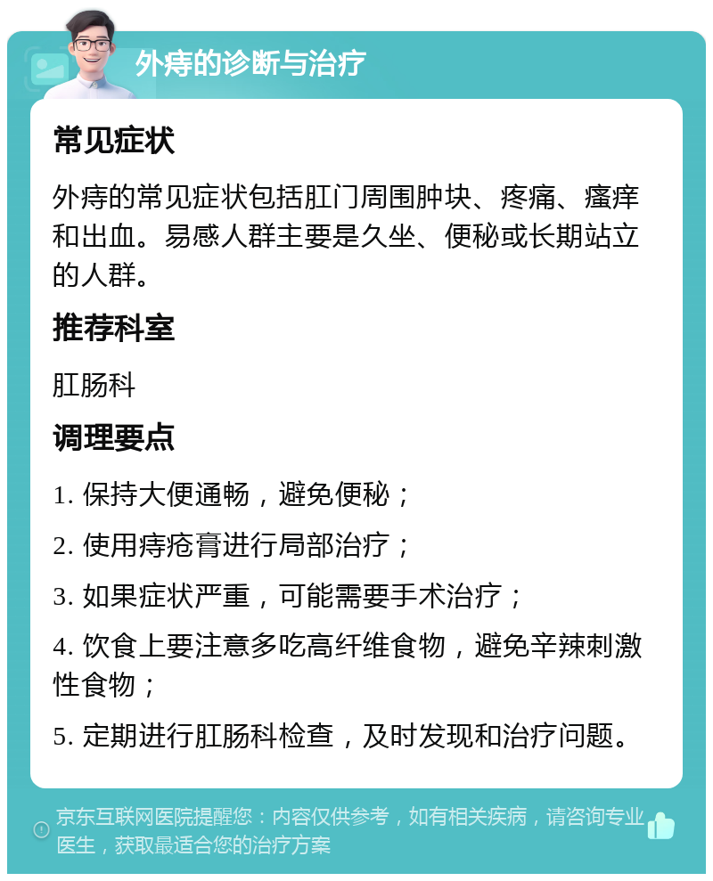 外痔的诊断与治疗 常见症状 外痔的常见症状包括肛门周围肿块、疼痛、瘙痒和出血。易感人群主要是久坐、便秘或长期站立的人群。 推荐科室 肛肠科 调理要点 1. 保持大便通畅，避免便秘； 2. 使用痔疮膏进行局部治疗； 3. 如果症状严重，可能需要手术治疗； 4. 饮食上要注意多吃高纤维食物，避免辛辣刺激性食物； 5. 定期进行肛肠科检查，及时发现和治疗问题。