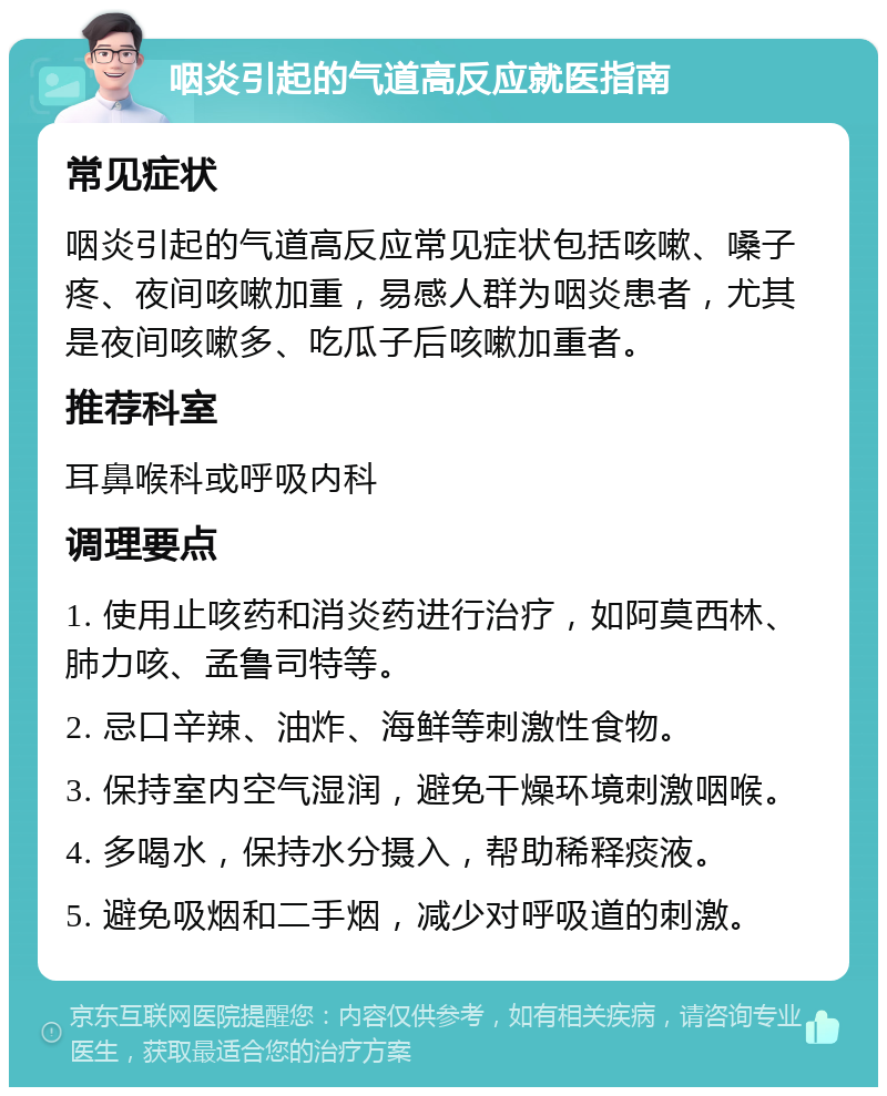 咽炎引起的气道高反应就医指南 常见症状 咽炎引起的气道高反应常见症状包括咳嗽、嗓子疼、夜间咳嗽加重，易感人群为咽炎患者，尤其是夜间咳嗽多、吃瓜子后咳嗽加重者。 推荐科室 耳鼻喉科或呼吸内科 调理要点 1. 使用止咳药和消炎药进行治疗，如阿莫西林、肺力咳、孟鲁司特等。 2. 忌口辛辣、油炸、海鲜等刺激性食物。 3. 保持室内空气湿润，避免干燥环境刺激咽喉。 4. 多喝水，保持水分摄入，帮助稀释痰液。 5. 避免吸烟和二手烟，减少对呼吸道的刺激。