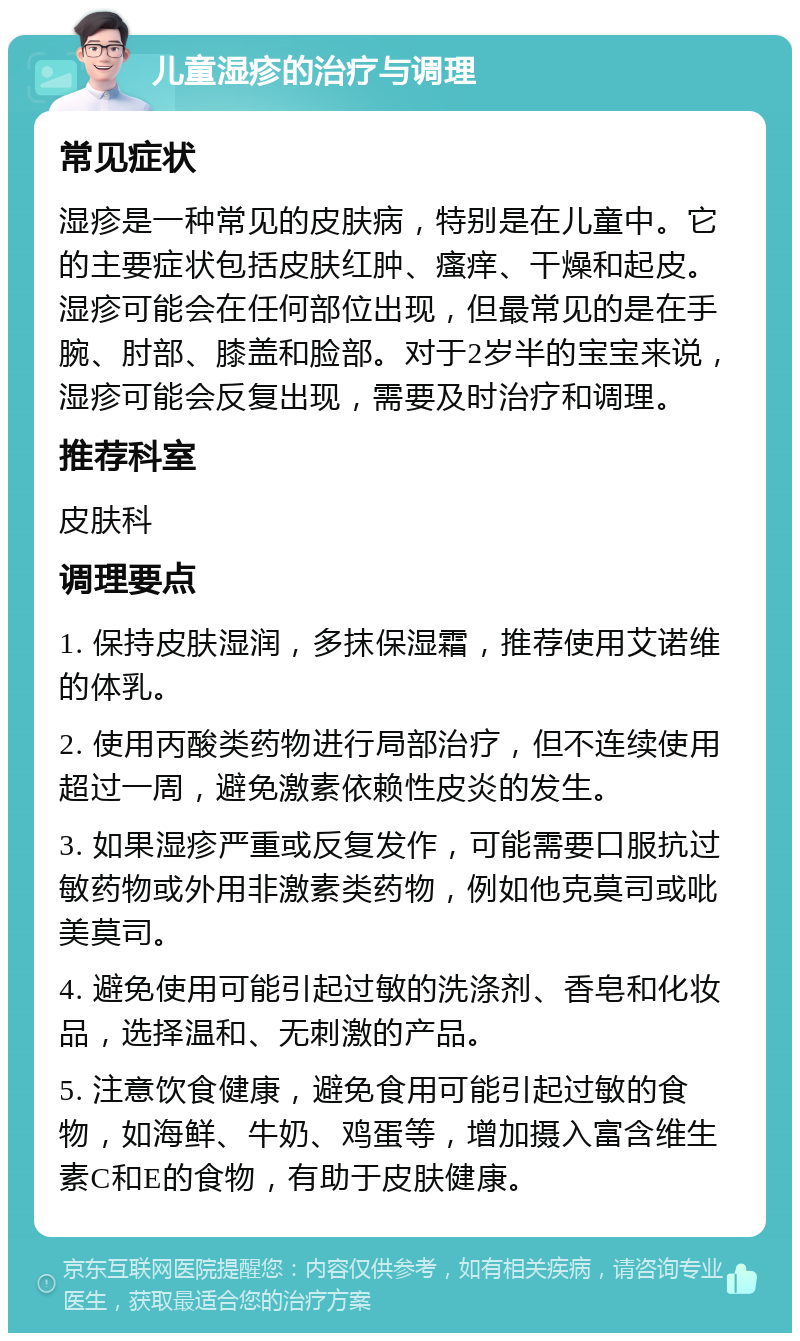 儿童湿疹的治疗与调理 常见症状 湿疹是一种常见的皮肤病，特别是在儿童中。它的主要症状包括皮肤红肿、瘙痒、干燥和起皮。湿疹可能会在任何部位出现，但最常见的是在手腕、肘部、膝盖和脸部。对于2岁半的宝宝来说，湿疹可能会反复出现，需要及时治疗和调理。 推荐科室 皮肤科 调理要点 1. 保持皮肤湿润，多抹保湿霜，推荐使用艾诺维的体乳。 2. 使用丙酸类药物进行局部治疗，但不连续使用超过一周，避免激素依赖性皮炎的发生。 3. 如果湿疹严重或反复发作，可能需要口服抗过敏药物或外用非激素类药物，例如他克莫司或吡美莫司。 4. 避免使用可能引起过敏的洗涤剂、香皂和化妆品，选择温和、无刺激的产品。 5. 注意饮食健康，避免食用可能引起过敏的食物，如海鲜、牛奶、鸡蛋等，增加摄入富含维生素C和E的食物，有助于皮肤健康。