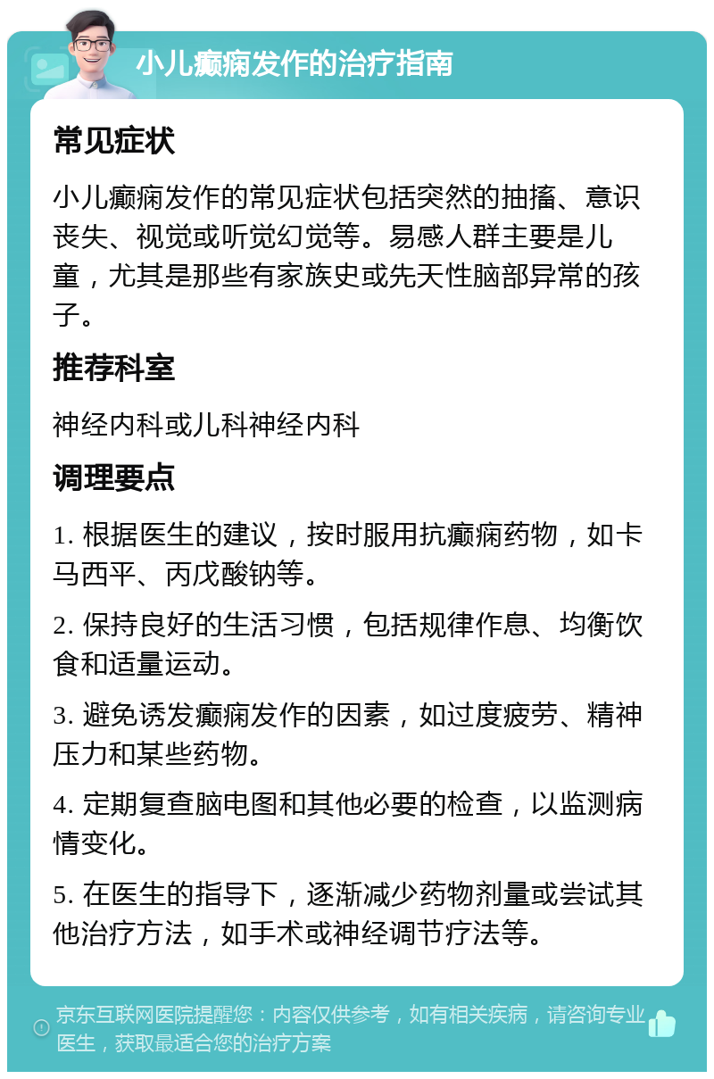 小儿癫痫发作的治疗指南 常见症状 小儿癫痫发作的常见症状包括突然的抽搐、意识丧失、视觉或听觉幻觉等。易感人群主要是儿童，尤其是那些有家族史或先天性脑部异常的孩子。 推荐科室 神经内科或儿科神经内科 调理要点 1. 根据医生的建议，按时服用抗癫痫药物，如卡马西平、丙戊酸钠等。 2. 保持良好的生活习惯，包括规律作息、均衡饮食和适量运动。 3. 避免诱发癫痫发作的因素，如过度疲劳、精神压力和某些药物。 4. 定期复查脑电图和其他必要的检查，以监测病情变化。 5. 在医生的指导下，逐渐减少药物剂量或尝试其他治疗方法，如手术或神经调节疗法等。