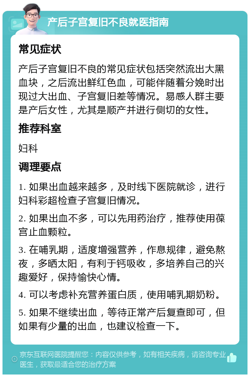 产后子宫复旧不良就医指南 常见症状 产后子宫复旧不良的常见症状包括突然流出大黑血块，之后流出鲜红色血，可能伴随着分娩时出现过大出血、子宫复旧差等情况。易感人群主要是产后女性，尤其是顺产并进行侧切的女性。 推荐科室 妇科 调理要点 1. 如果出血越来越多，及时线下医院就诊，进行妇科彩超检查子宫复旧情况。 2. 如果出血不多，可以先用药治疗，推荐使用葆宫止血颗粒。 3. 在哺乳期，适度增强营养，作息规律，避免熬夜，多晒太阳，有利于钙吸收，多培养自己的兴趣爱好，保持愉快心情。 4. 可以考虑补充营养蛋白质，使用哺乳期奶粉。 5. 如果不继续出血，等待正常产后复查即可，但如果有少量的出血，也建议检查一下。