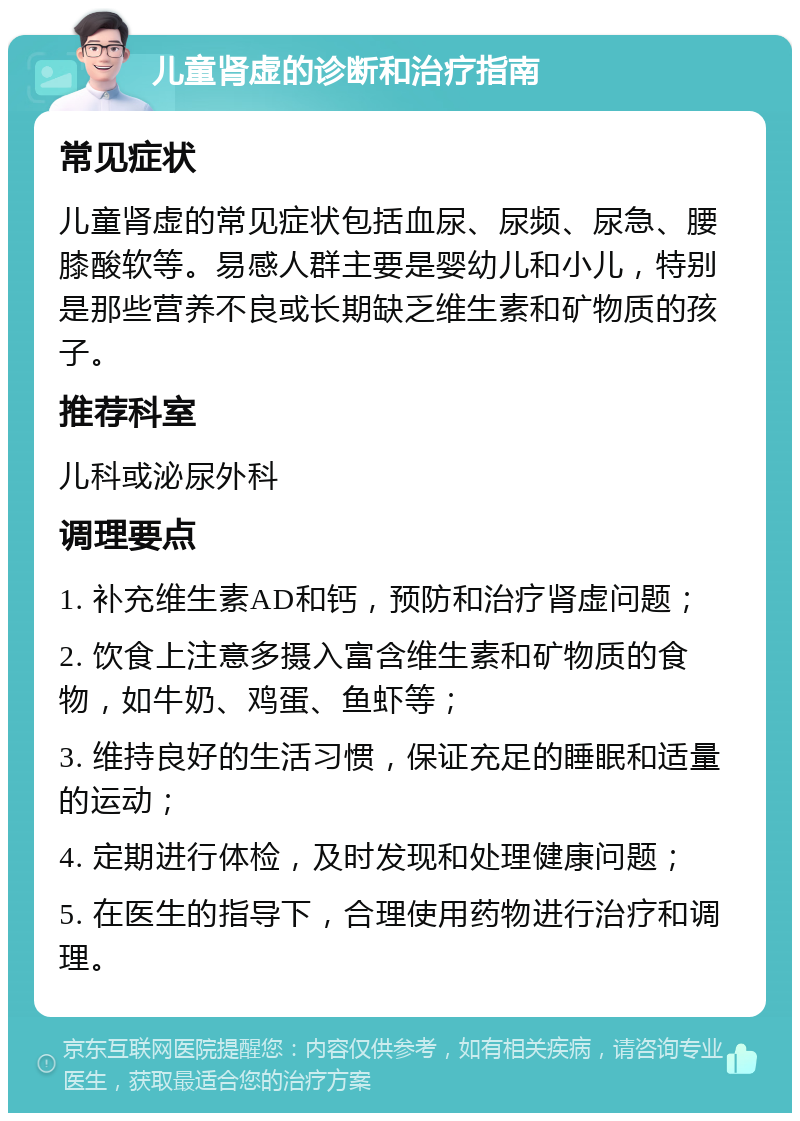 儿童肾虚的诊断和治疗指南 常见症状 儿童肾虚的常见症状包括血尿、尿频、尿急、腰膝酸软等。易感人群主要是婴幼儿和小儿，特别是那些营养不良或长期缺乏维生素和矿物质的孩子。 推荐科室 儿科或泌尿外科 调理要点 1. 补充维生素AD和钙，预防和治疗肾虚问题； 2. 饮食上注意多摄入富含维生素和矿物质的食物，如牛奶、鸡蛋、鱼虾等； 3. 维持良好的生活习惯，保证充足的睡眠和适量的运动； 4. 定期进行体检，及时发现和处理健康问题； 5. 在医生的指导下，合理使用药物进行治疗和调理。