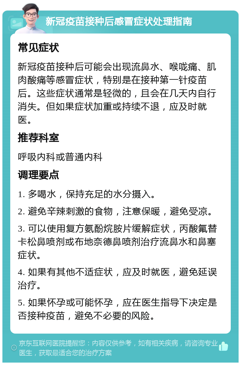 新冠疫苗接种后感冒症状处理指南 常见症状 新冠疫苗接种后可能会出现流鼻水、喉咙痛、肌肉酸痛等感冒症状，特别是在接种第一针疫苗后。这些症状通常是轻微的，且会在几天内自行消失。但如果症状加重或持续不退，应及时就医。 推荐科室 呼吸内科或普通内科 调理要点 1. 多喝水，保持充足的水分摄入。 2. 避免辛辣刺激的食物，注意保暖，避免受凉。 3. 可以使用复方氨酚烷胺片缓解症状，丙酸氟替卡松鼻喷剂或布地奈德鼻喷剂治疗流鼻水和鼻塞症状。 4. 如果有其他不适症状，应及时就医，避免延误治疗。 5. 如果怀孕或可能怀孕，应在医生指导下决定是否接种疫苗，避免不必要的风险。