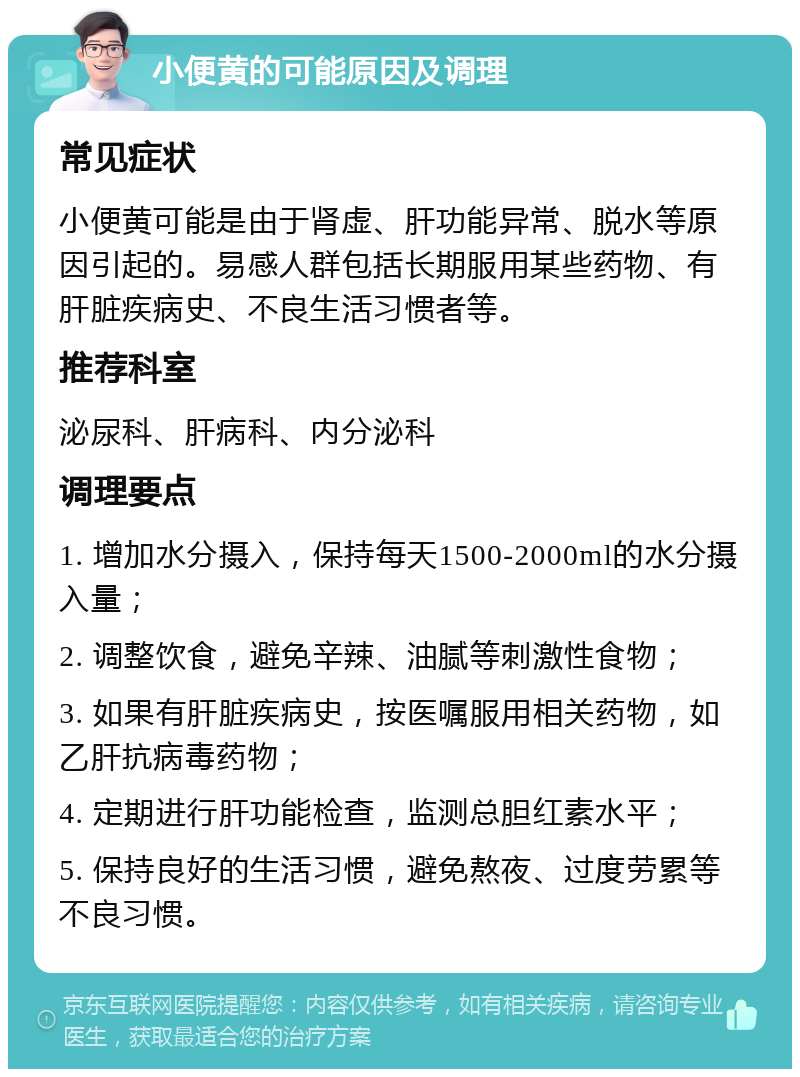 小便黄的可能原因及调理 常见症状 小便黄可能是由于肾虚、肝功能异常、脱水等原因引起的。易感人群包括长期服用某些药物、有肝脏疾病史、不良生活习惯者等。 推荐科室 泌尿科、肝病科、内分泌科 调理要点 1. 增加水分摄入，保持每天1500-2000ml的水分摄入量； 2. 调整饮食，避免辛辣、油腻等刺激性食物； 3. 如果有肝脏疾病史，按医嘱服用相关药物，如乙肝抗病毒药物； 4. 定期进行肝功能检查，监测总胆红素水平； 5. 保持良好的生活习惯，避免熬夜、过度劳累等不良习惯。