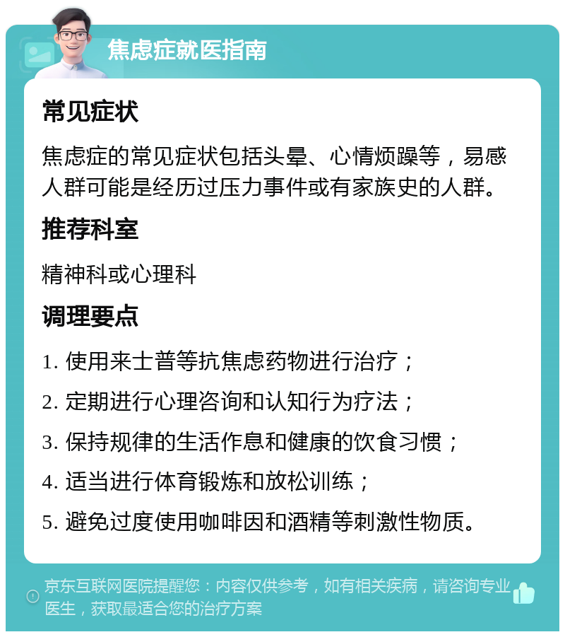 焦虑症就医指南 常见症状 焦虑症的常见症状包括头晕、心情烦躁等，易感人群可能是经历过压力事件或有家族史的人群。 推荐科室 精神科或心理科 调理要点 1. 使用来士普等抗焦虑药物进行治疗； 2. 定期进行心理咨询和认知行为疗法； 3. 保持规律的生活作息和健康的饮食习惯； 4. 适当进行体育锻炼和放松训练； 5. 避免过度使用咖啡因和酒精等刺激性物质。