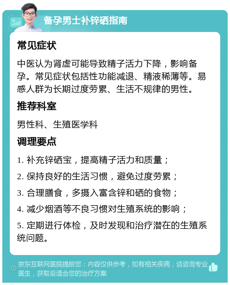 备孕男士补锌硒指南 常见症状 中医认为肾虚可能导致精子活力下降，影响备孕。常见症状包括性功能减退、精液稀薄等。易感人群为长期过度劳累、生活不规律的男性。 推荐科室 男性科、生殖医学科 调理要点 1. 补充锌硒宝，提高精子活力和质量； 2. 保持良好的生活习惯，避免过度劳累； 3. 合理膳食，多摄入富含锌和硒的食物； 4. 减少烟酒等不良习惯对生殖系统的影响； 5. 定期进行体检，及时发现和治疗潜在的生殖系统问题。