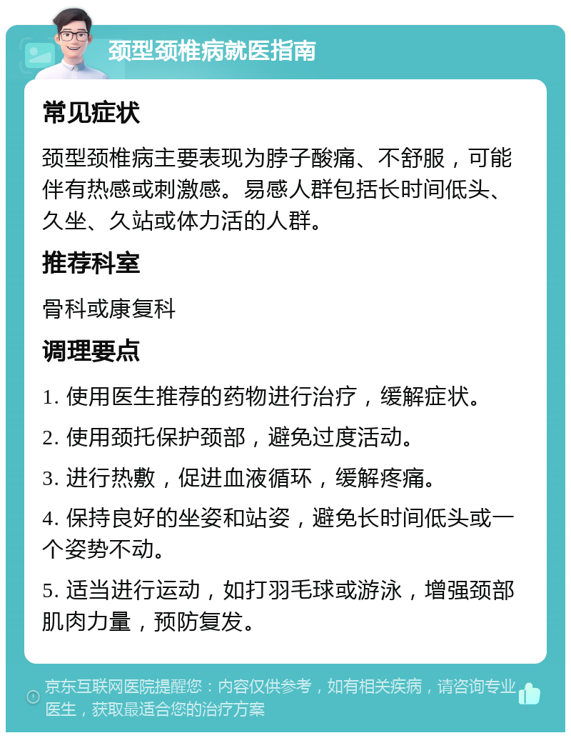 颈型颈椎病就医指南 常见症状 颈型颈椎病主要表现为脖子酸痛、不舒服，可能伴有热感或刺激感。易感人群包括长时间低头、久坐、久站或体力活的人群。 推荐科室 骨科或康复科 调理要点 1. 使用医生推荐的药物进行治疗，缓解症状。 2. 使用颈托保护颈部，避免过度活动。 3. 进行热敷，促进血液循环，缓解疼痛。 4. 保持良好的坐姿和站姿，避免长时间低头或一个姿势不动。 5. 适当进行运动，如打羽毛球或游泳，增强颈部肌肉力量，预防复发。