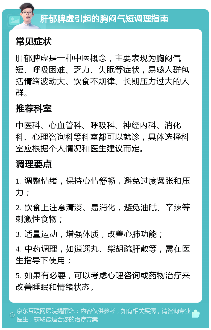 肝郁脾虚引起的胸闷气短调理指南 常见症状 肝郁脾虚是一种中医概念，主要表现为胸闷气短、呼吸困难、乏力、失眠等症状，易感人群包括情绪波动大、饮食不规律、长期压力过大的人群。 推荐科室 中医科、心血管科、呼吸科、神经内科、消化科、心理咨询科等科室都可以就诊，具体选择科室应根据个人情况和医生建议而定。 调理要点 1. 调整情绪，保持心情舒畅，避免过度紧张和压力； 2. 饮食上注意清淡、易消化，避免油腻、辛辣等刺激性食物； 3. 适量运动，增强体质，改善心肺功能； 4. 中药调理，如逍遥丸、柴胡疏肝散等，需在医生指导下使用； 5. 如果有必要，可以考虑心理咨询或药物治疗来改善睡眠和情绪状态。