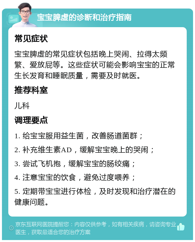 宝宝脾虚的诊断和治疗指南 常见症状 宝宝脾虚的常见症状包括晚上哭闹、拉得太频繁、爱放屁等。这些症状可能会影响宝宝的正常生长发育和睡眠质量，需要及时就医。 推荐科室 儿科 调理要点 1. 给宝宝服用益生菌，改善肠道菌群； 2. 补充维生素AD，缓解宝宝晚上的哭闹； 3. 尝试飞机抱，缓解宝宝的肠绞痛； 4. 注意宝宝的饮食，避免过度喂养； 5. 定期带宝宝进行体检，及时发现和治疗潜在的健康问题。