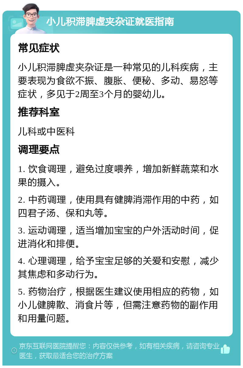 小儿积滞脾虚夹杂证就医指南 常见症状 小儿积滞脾虚夹杂证是一种常见的儿科疾病，主要表现为食欲不振、腹胀、便秘、多动、易怒等症状，多见于2周至3个月的婴幼儿。 推荐科室 儿科或中医科 调理要点 1. 饮食调理，避免过度喂养，增加新鲜蔬菜和水果的摄入。 2. 中药调理，使用具有健脾消滞作用的中药，如四君子汤、保和丸等。 3. 运动调理，适当增加宝宝的户外活动时间，促进消化和排便。 4. 心理调理，给予宝宝足够的关爱和安慰，减少其焦虑和多动行为。 5. 药物治疗，根据医生建议使用相应的药物，如小儿健脾散、消食片等，但需注意药物的副作用和用量问题。