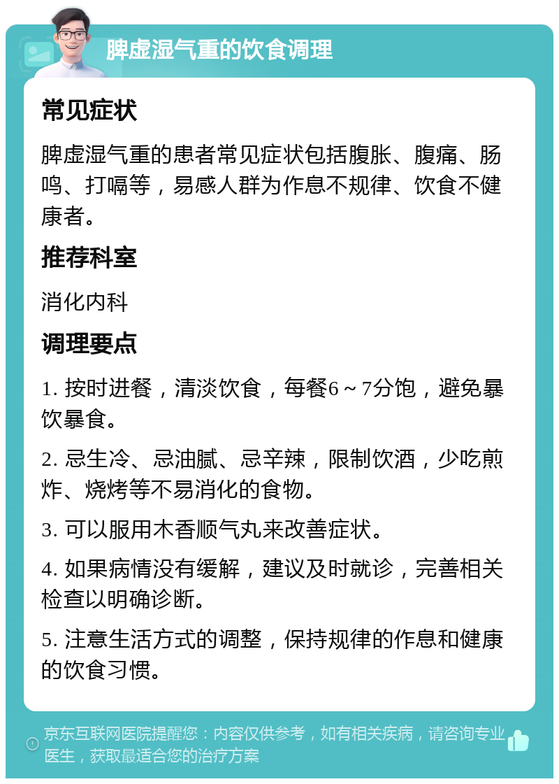 脾虚湿气重的饮食调理 常见症状 脾虚湿气重的患者常见症状包括腹胀、腹痛、肠鸣、打嗝等，易感人群为作息不规律、饮食不健康者。 推荐科室 消化内科 调理要点 1. 按时进餐，清淡饮食，每餐6～7分饱，避免暴饮暴食。 2. 忌生冷、忌油腻、忌辛辣，限制饮酒，少吃煎炸、烧烤等不易消化的食物。 3. 可以服用木香顺气丸来改善症状。 4. 如果病情没有缓解，建议及时就诊，完善相关检查以明确诊断。 5. 注意生活方式的调整，保持规律的作息和健康的饮食习惯。