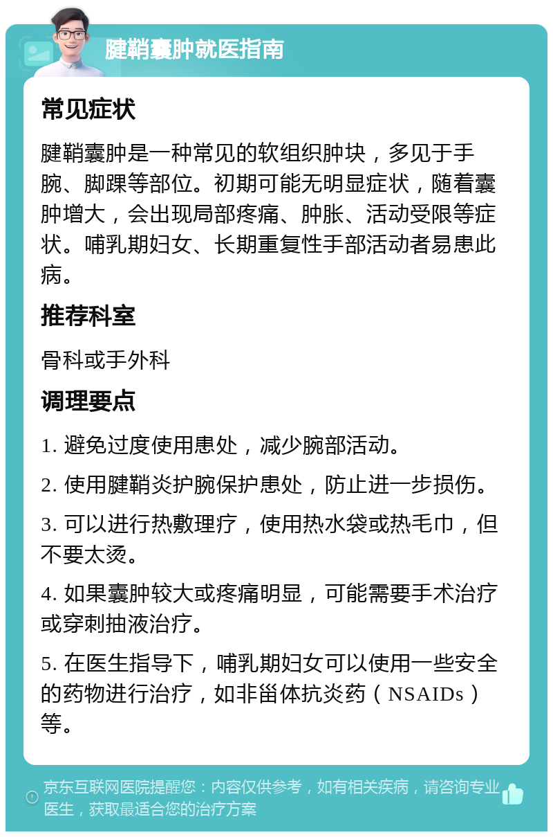 腱鞘囊肿就医指南 常见症状 腱鞘囊肿是一种常见的软组织肿块，多见于手腕、脚踝等部位。初期可能无明显症状，随着囊肿增大，会出现局部疼痛、肿胀、活动受限等症状。哺乳期妇女、长期重复性手部活动者易患此病。 推荐科室 骨科或手外科 调理要点 1. 避免过度使用患处，减少腕部活动。 2. 使用腱鞘炎护腕保护患处，防止进一步损伤。 3. 可以进行热敷理疗，使用热水袋或热毛巾，但不要太烫。 4. 如果囊肿较大或疼痛明显，可能需要手术治疗或穿刺抽液治疗。 5. 在医生指导下，哺乳期妇女可以使用一些安全的药物进行治疗，如非甾体抗炎药（NSAIDs）等。