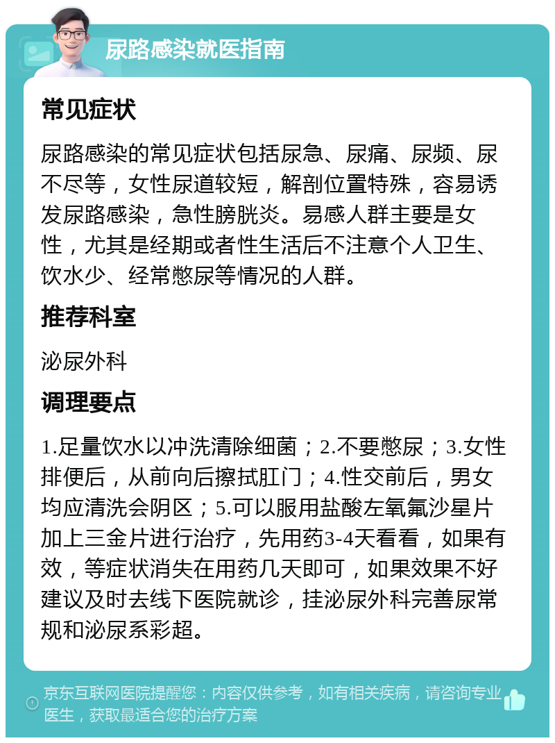 尿路感染就医指南 常见症状 尿路感染的常见症状包括尿急、尿痛、尿频、尿不尽等，女性尿道较短，解剖位置特殊，容易诱发尿路感染，急性膀胱炎。易感人群主要是女性，尤其是经期或者性生活后不注意个人卫生、饮水少、经常憋尿等情况的人群。 推荐科室 泌尿外科 调理要点 1.足量饮水以冲洗清除细菌；2.不要憋尿；3.女性排便后，从前向后擦拭肛门；4.性交前后，男女均应清洗会阴区；5.可以服用盐酸左氧氟沙星片加上三金片进行治疗，先用药3-4天看看，如果有效，等症状消失在用药几天即可，如果效果不好建议及时去线下医院就诊，挂泌尿外科完善尿常规和泌尿系彩超。