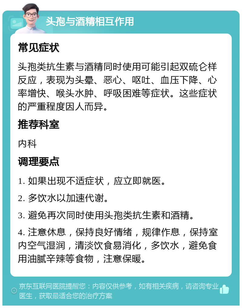 头孢与酒精相互作用 常见症状 头孢类抗生素与酒精同时使用可能引起双硫仑样反应，表现为头晕、恶心、呕吐、血压下降、心率增快、喉头水肿、呼吸困难等症状。这些症状的严重程度因人而异。 推荐科室 内科 调理要点 1. 如果出现不适症状，应立即就医。 2. 多饮水以加速代谢。 3. 避免再次同时使用头孢类抗生素和酒精。 4. 注意休息，保持良好情绪，规律作息，保持室内空气湿润，清淡饮食易消化，多饮水，避免食用油腻辛辣等食物，注意保暖。