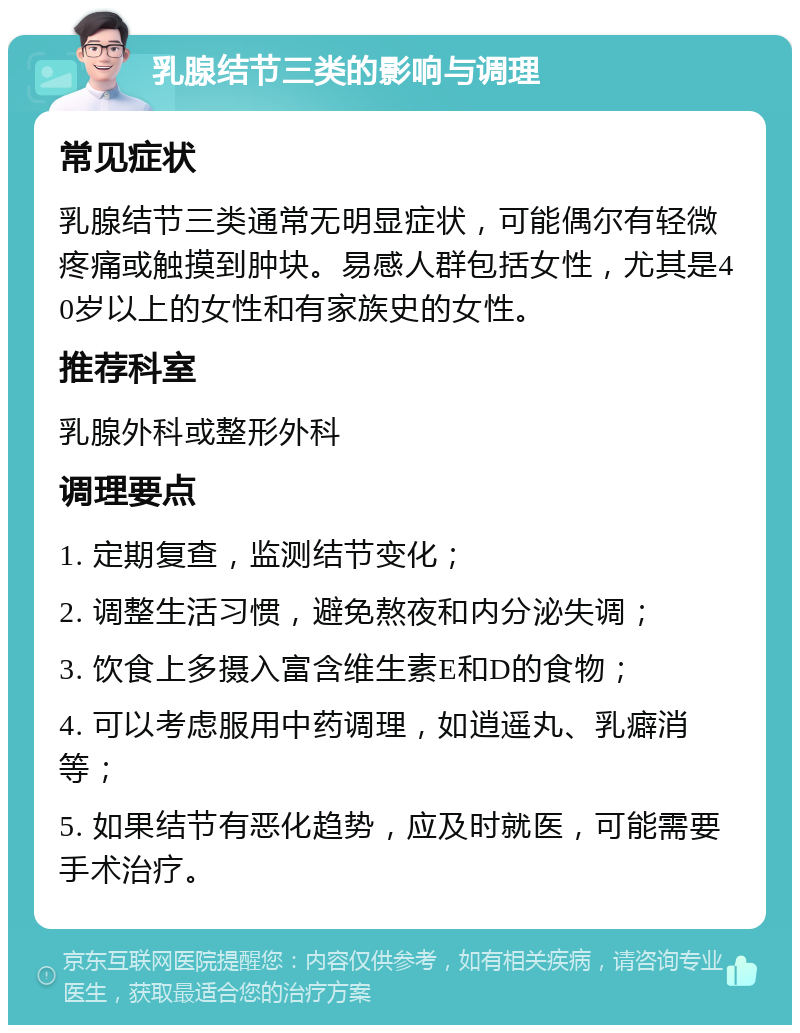 乳腺结节三类的影响与调理 常见症状 乳腺结节三类通常无明显症状，可能偶尔有轻微疼痛或触摸到肿块。易感人群包括女性，尤其是40岁以上的女性和有家族史的女性。 推荐科室 乳腺外科或整形外科 调理要点 1. 定期复查，监测结节变化； 2. 调整生活习惯，避免熬夜和内分泌失调； 3. 饮食上多摄入富含维生素E和D的食物； 4. 可以考虑服用中药调理，如逍遥丸、乳癖消等； 5. 如果结节有恶化趋势，应及时就医，可能需要手术治疗。