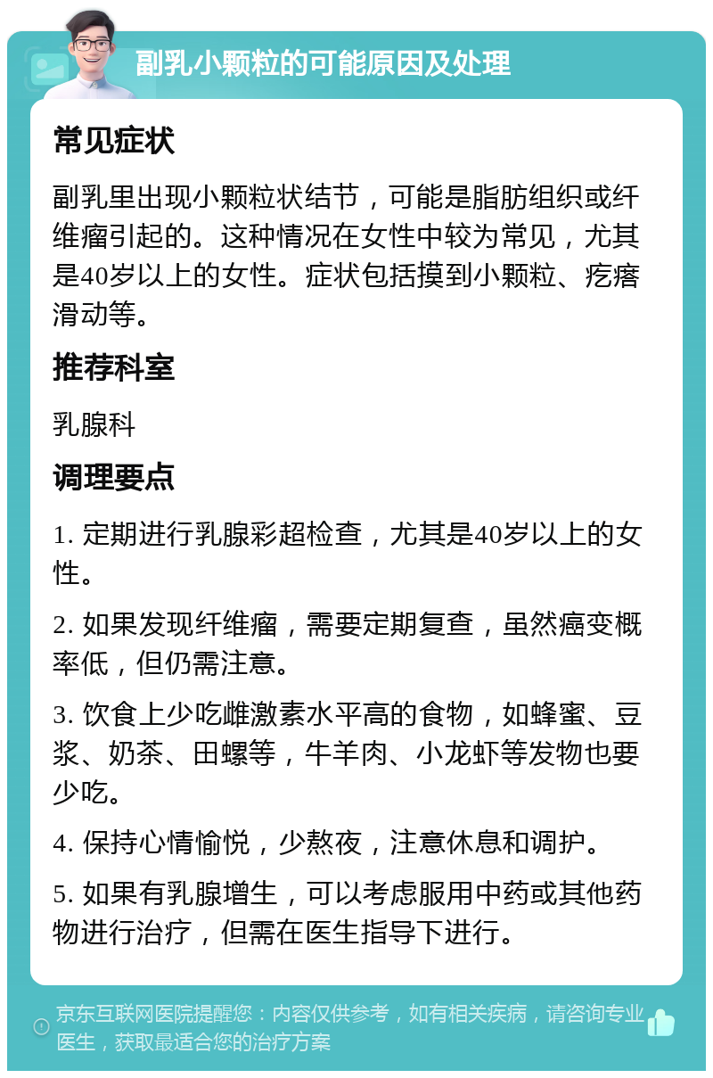 副乳小颗粒的可能原因及处理 常见症状 副乳里出现小颗粒状结节，可能是脂肪组织或纤维瘤引起的。这种情况在女性中较为常见，尤其是40岁以上的女性。症状包括摸到小颗粒、疙瘩滑动等。 推荐科室 乳腺科 调理要点 1. 定期进行乳腺彩超检查，尤其是40岁以上的女性。 2. 如果发现纤维瘤，需要定期复查，虽然癌变概率低，但仍需注意。 3. 饮食上少吃雌激素水平高的食物，如蜂蜜、豆浆、奶茶、田螺等，牛羊肉、小龙虾等发物也要少吃。 4. 保持心情愉悦，少熬夜，注意休息和调护。 5. 如果有乳腺增生，可以考虑服用中药或其他药物进行治疗，但需在医生指导下进行。