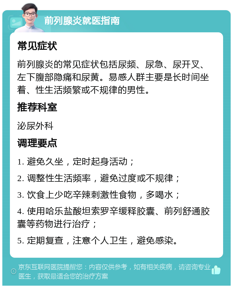 前列腺炎就医指南 常见症状 前列腺炎的常见症状包括尿频、尿急、尿开叉、左下腹部隐痛和尿黄。易感人群主要是长时间坐着、性生活频繁或不规律的男性。 推荐科室 泌尿外科 调理要点 1. 避免久坐，定时起身活动； 2. 调整性生活频率，避免过度或不规律； 3. 饮食上少吃辛辣刺激性食物，多喝水； 4. 使用哈乐盐酸坦索罗辛缓释胶囊、前列舒通胶囊等药物进行治疗； 5. 定期复查，注意个人卫生，避免感染。