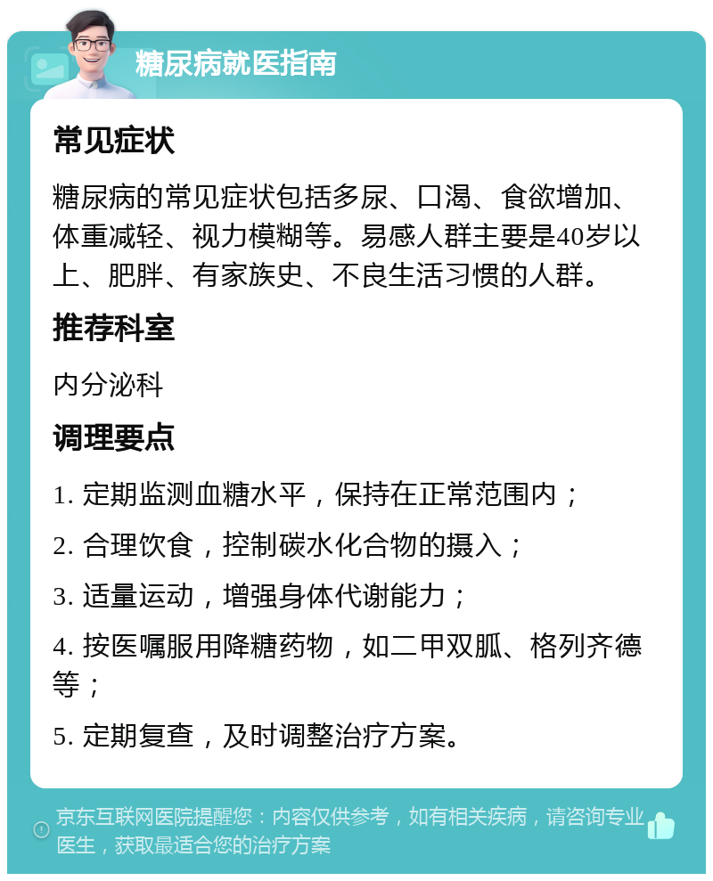 糖尿病就医指南 常见症状 糖尿病的常见症状包括多尿、口渴、食欲增加、体重减轻、视力模糊等。易感人群主要是40岁以上、肥胖、有家族史、不良生活习惯的人群。 推荐科室 内分泌科 调理要点 1. 定期监测血糖水平，保持在正常范围内； 2. 合理饮食，控制碳水化合物的摄入； 3. 适量运动，增强身体代谢能力； 4. 按医嘱服用降糖药物，如二甲双胍、格列齐德等； 5. 定期复查，及时调整治疗方案。