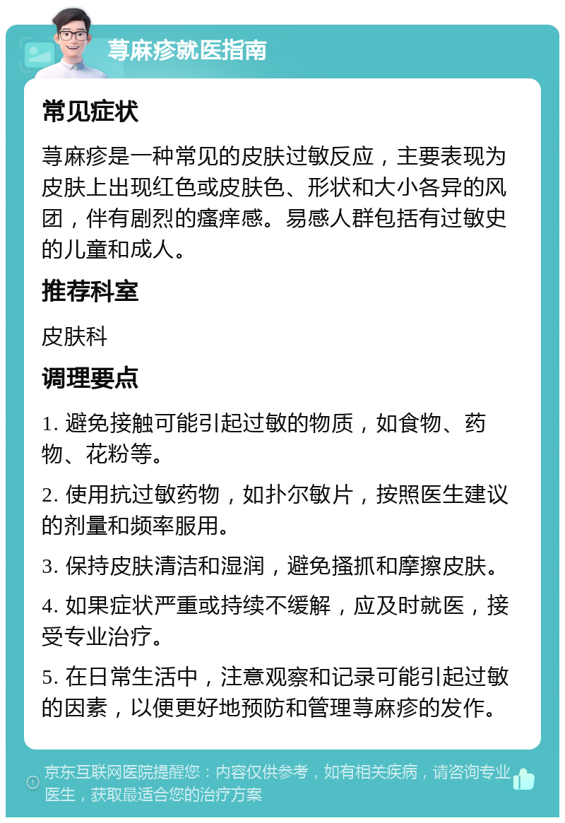 荨麻疹就医指南 常见症状 荨麻疹是一种常见的皮肤过敏反应，主要表现为皮肤上出现红色或皮肤色、形状和大小各异的风团，伴有剧烈的瘙痒感。易感人群包括有过敏史的儿童和成人。 推荐科室 皮肤科 调理要点 1. 避免接触可能引起过敏的物质，如食物、药物、花粉等。 2. 使用抗过敏药物，如扑尔敏片，按照医生建议的剂量和频率服用。 3. 保持皮肤清洁和湿润，避免搔抓和摩擦皮肤。 4. 如果症状严重或持续不缓解，应及时就医，接受专业治疗。 5. 在日常生活中，注意观察和记录可能引起过敏的因素，以便更好地预防和管理荨麻疹的发作。