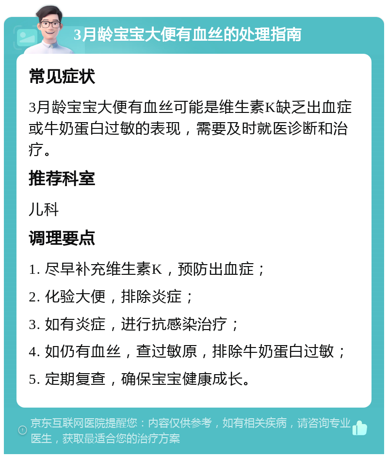 3月龄宝宝大便有血丝的处理指南 常见症状 3月龄宝宝大便有血丝可能是维生素K缺乏出血症或牛奶蛋白过敏的表现，需要及时就医诊断和治疗。 推荐科室 儿科 调理要点 1. 尽早补充维生素K，预防出血症； 2. 化验大便，排除炎症； 3. 如有炎症，进行抗感染治疗； 4. 如仍有血丝，查过敏原，排除牛奶蛋白过敏； 5. 定期复查，确保宝宝健康成长。