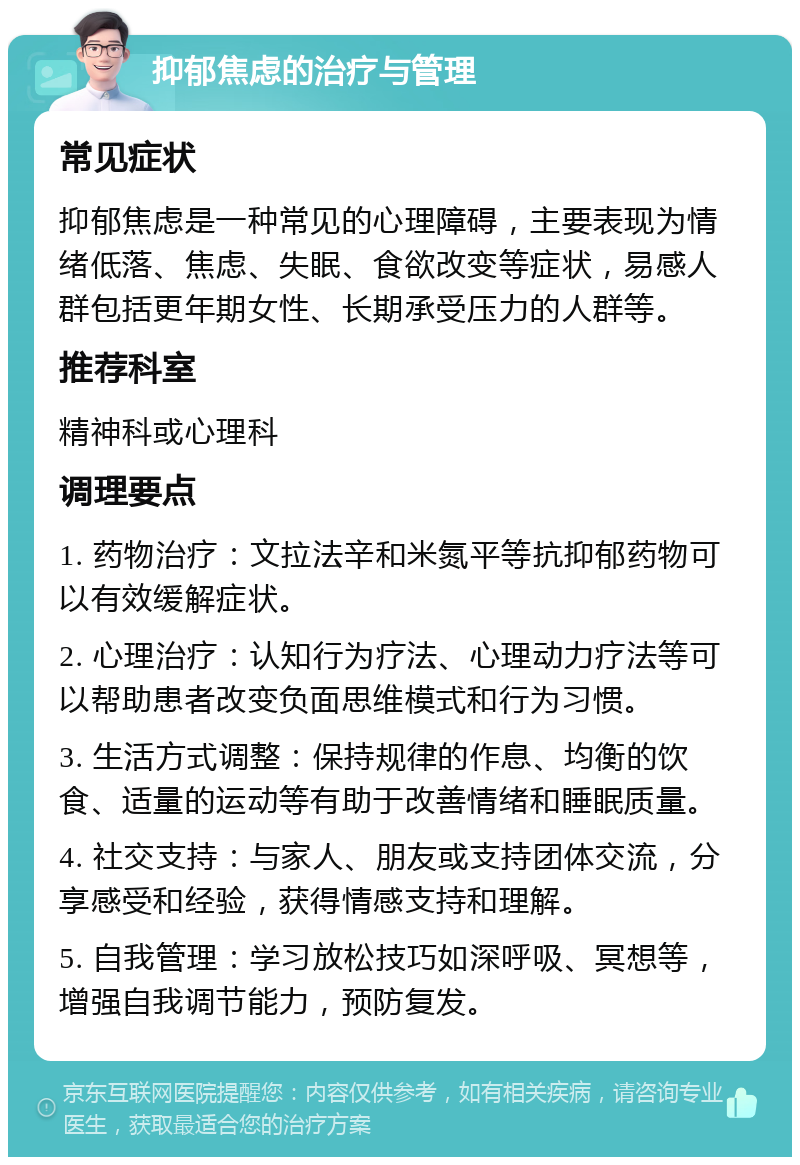 抑郁焦虑的治疗与管理 常见症状 抑郁焦虑是一种常见的心理障碍，主要表现为情绪低落、焦虑、失眠、食欲改变等症状，易感人群包括更年期女性、长期承受压力的人群等。 推荐科室 精神科或心理科 调理要点 1. 药物治疗：文拉法辛和米氮平等抗抑郁药物可以有效缓解症状。 2. 心理治疗：认知行为疗法、心理动力疗法等可以帮助患者改变负面思维模式和行为习惯。 3. 生活方式调整：保持规律的作息、均衡的饮食、适量的运动等有助于改善情绪和睡眠质量。 4. 社交支持：与家人、朋友或支持团体交流，分享感受和经验，获得情感支持和理解。 5. 自我管理：学习放松技巧如深呼吸、冥想等，增强自我调节能力，预防复发。