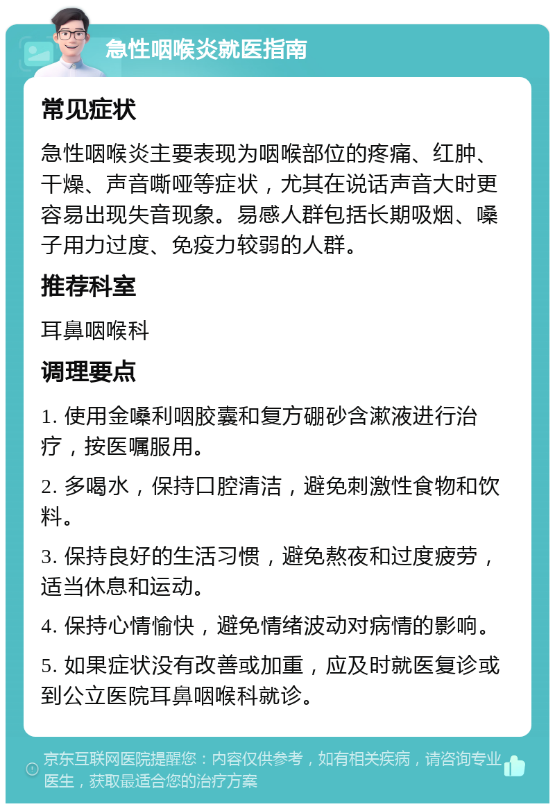 急性咽喉炎就医指南 常见症状 急性咽喉炎主要表现为咽喉部位的疼痛、红肿、干燥、声音嘶哑等症状，尤其在说话声音大时更容易出现失音现象。易感人群包括长期吸烟、嗓子用力过度、免疫力较弱的人群。 推荐科室 耳鼻咽喉科 调理要点 1. 使用金嗓利咽胶囊和复方硼砂含漱液进行治疗，按医嘱服用。 2. 多喝水，保持口腔清洁，避免刺激性食物和饮料。 3. 保持良好的生活习惯，避免熬夜和过度疲劳，适当休息和运动。 4. 保持心情愉快，避免情绪波动对病情的影响。 5. 如果症状没有改善或加重，应及时就医复诊或到公立医院耳鼻咽喉科就诊。