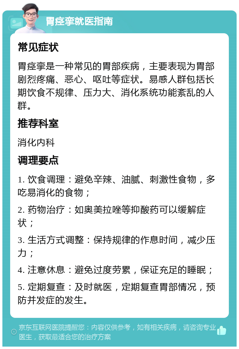 胃痉挛就医指南 常见症状 胃痉挛是一种常见的胃部疾病，主要表现为胃部剧烈疼痛、恶心、呕吐等症状。易感人群包括长期饮食不规律、压力大、消化系统功能紊乱的人群。 推荐科室 消化内科 调理要点 1. 饮食调理：避免辛辣、油腻、刺激性食物，多吃易消化的食物； 2. 药物治疗：如奥美拉唑等抑酸药可以缓解症状； 3. 生活方式调整：保持规律的作息时间，减少压力； 4. 注意休息：避免过度劳累，保证充足的睡眠； 5. 定期复查：及时就医，定期复查胃部情况，预防并发症的发生。