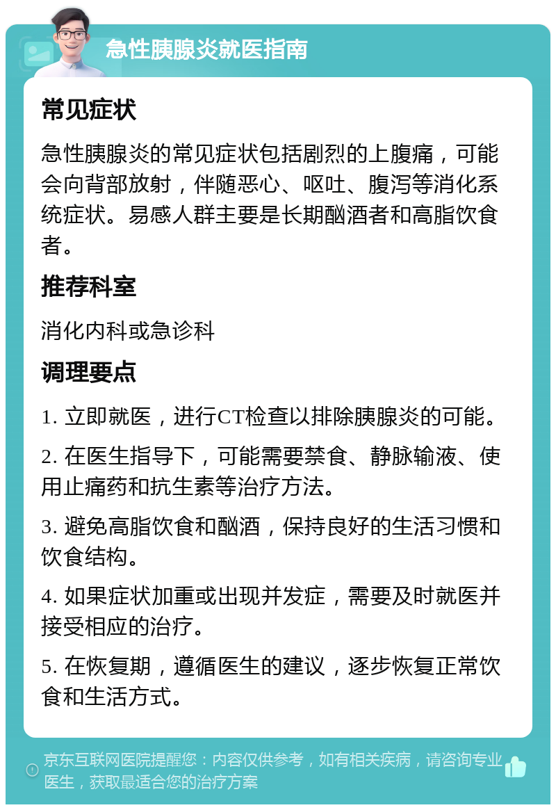 急性胰腺炎就医指南 常见症状 急性胰腺炎的常见症状包括剧烈的上腹痛，可能会向背部放射，伴随恶心、呕吐、腹泻等消化系统症状。易感人群主要是长期酗酒者和高脂饮食者。 推荐科室 消化内科或急诊科 调理要点 1. 立即就医，进行CT检查以排除胰腺炎的可能。 2. 在医生指导下，可能需要禁食、静脉输液、使用止痛药和抗生素等治疗方法。 3. 避免高脂饮食和酗酒，保持良好的生活习惯和饮食结构。 4. 如果症状加重或出现并发症，需要及时就医并接受相应的治疗。 5. 在恢复期，遵循医生的建议，逐步恢复正常饮食和生活方式。