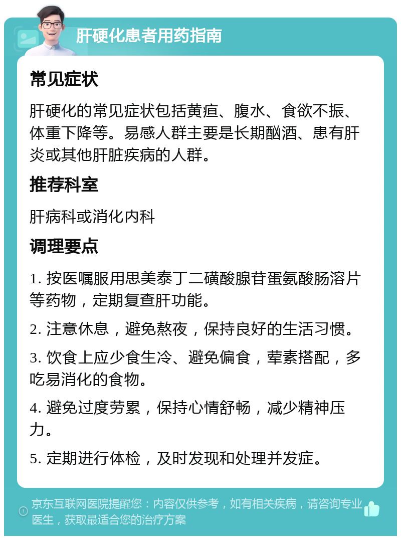 肝硬化患者用药指南 常见症状 肝硬化的常见症状包括黄疸、腹水、食欲不振、体重下降等。易感人群主要是长期酗酒、患有肝炎或其他肝脏疾病的人群。 推荐科室 肝病科或消化内科 调理要点 1. 按医嘱服用思美泰丁二磺酸腺苷蛋氨酸肠溶片等药物，定期复查肝功能。 2. 注意休息，避免熬夜，保持良好的生活习惯。 3. 饮食上应少食生冷、避免偏食，荤素搭配，多吃易消化的食物。 4. 避免过度劳累，保持心情舒畅，减少精神压力。 5. 定期进行体检，及时发现和处理并发症。