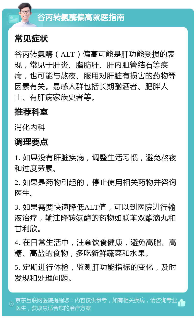 谷丙转氨酶偏高就医指南 常见症状 谷丙转氨酶（ALT）偏高可能是肝功能受损的表现，常见于肝炎、脂肪肝、肝内胆管结石等疾病，也可能与熬夜、服用对肝脏有损害的药物等因素有关。易感人群包括长期酗酒者、肥胖人士、有肝病家族史者等。 推荐科室 消化内科 调理要点 1. 如果没有肝脏疾病，调整生活习惯，避免熬夜和过度劳累。 2. 如果是药物引起的，停止使用相关药物并咨询医生。 3. 如果需要快速降低ALT值，可以到医院进行输液治疗，输注降转氨酶的药物如联苯双酯滴丸和甘利欣。 4. 在日常生活中，注意饮食健康，避免高脂、高糖、高盐的食物，多吃新鲜蔬菜和水果。 5. 定期进行体检，监测肝功能指标的变化，及时发现和处理问题。