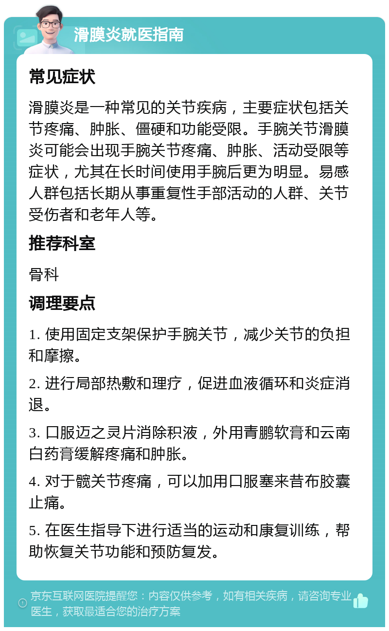 滑膜炎就医指南 常见症状 滑膜炎是一种常见的关节疾病，主要症状包括关节疼痛、肿胀、僵硬和功能受限。手腕关节滑膜炎可能会出现手腕关节疼痛、肿胀、活动受限等症状，尤其在长时间使用手腕后更为明显。易感人群包括长期从事重复性手部活动的人群、关节受伤者和老年人等。 推荐科室 骨科 调理要点 1. 使用固定支架保护手腕关节，减少关节的负担和摩擦。 2. 进行局部热敷和理疗，促进血液循环和炎症消退。 3. 口服迈之灵片消除积液，外用青鹏软膏和云南白药膏缓解疼痛和肿胀。 4. 对于髋关节疼痛，可以加用口服塞来昔布胶囊止痛。 5. 在医生指导下进行适当的运动和康复训练，帮助恢复关节功能和预防复发。