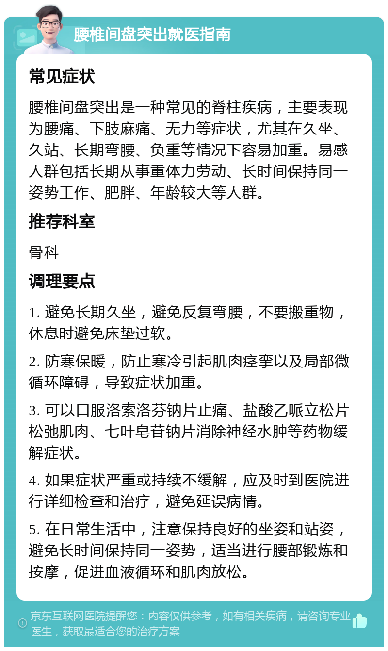 腰椎间盘突出就医指南 常见症状 腰椎间盘突出是一种常见的脊柱疾病，主要表现为腰痛、下肢麻痛、无力等症状，尤其在久坐、久站、长期弯腰、负重等情况下容易加重。易感人群包括长期从事重体力劳动、长时间保持同一姿势工作、肥胖、年龄较大等人群。 推荐科室 骨科 调理要点 1. 避免长期久坐，避免反复弯腰，不要搬重物，休息时避免床垫过软。 2. 防寒保暖，防止寒冷引起肌肉痉挛以及局部微循环障碍，导致症状加重。 3. 可以口服洛索洛芬钠片止痛、盐酸乙哌立松片松弛肌肉、七叶皂苷钠片消除神经水肿等药物缓解症状。 4. 如果症状严重或持续不缓解，应及时到医院进行详细检查和治疗，避免延误病情。 5. 在日常生活中，注意保持良好的坐姿和站姿，避免长时间保持同一姿势，适当进行腰部锻炼和按摩，促进血液循环和肌肉放松。