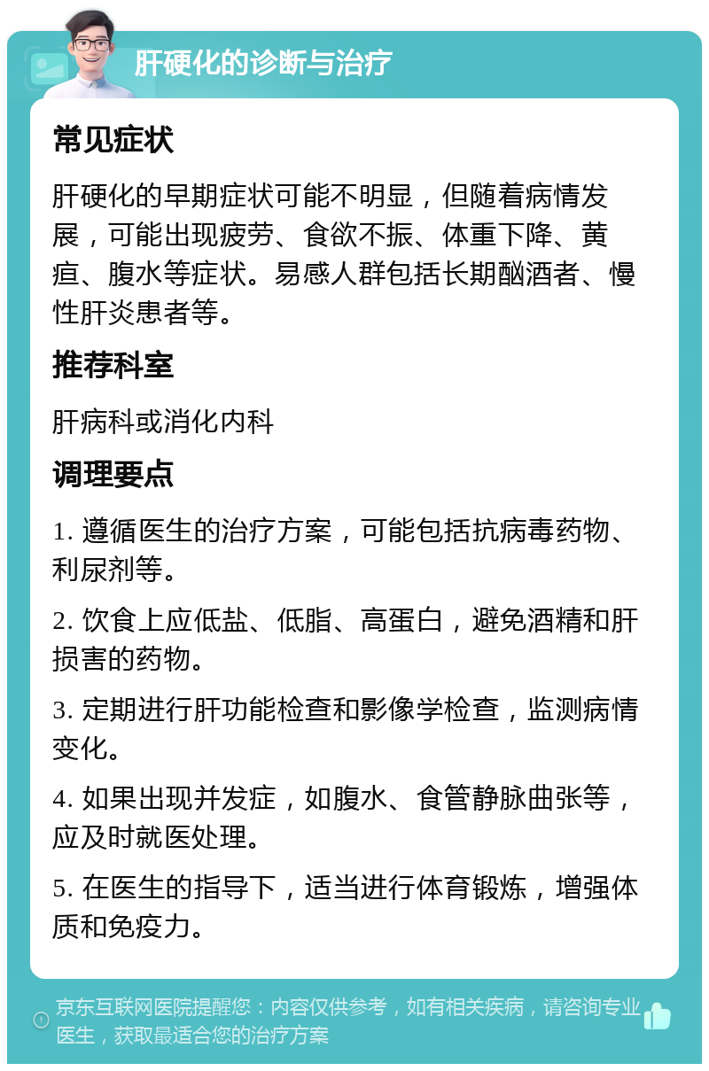 肝硬化的诊断与治疗 常见症状 肝硬化的早期症状可能不明显，但随着病情发展，可能出现疲劳、食欲不振、体重下降、黄疸、腹水等症状。易感人群包括长期酗酒者、慢性肝炎患者等。 推荐科室 肝病科或消化内科 调理要点 1. 遵循医生的治疗方案，可能包括抗病毒药物、利尿剂等。 2. 饮食上应低盐、低脂、高蛋白，避免酒精和肝损害的药物。 3. 定期进行肝功能检查和影像学检查，监测病情变化。 4. 如果出现并发症，如腹水、食管静脉曲张等，应及时就医处理。 5. 在医生的指导下，适当进行体育锻炼，增强体质和免疫力。