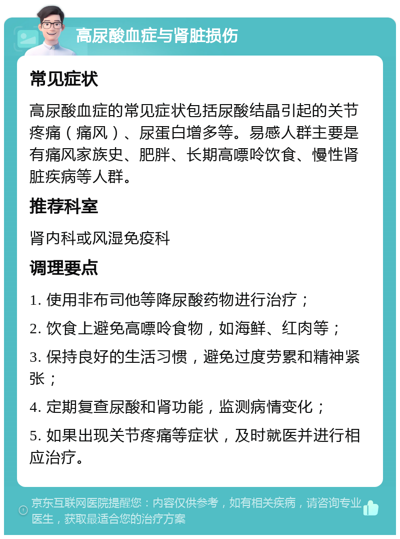 高尿酸血症与肾脏损伤 常见症状 高尿酸血症的常见症状包括尿酸结晶引起的关节疼痛（痛风）、尿蛋白增多等。易感人群主要是有痛风家族史、肥胖、长期高嘌呤饮食、慢性肾脏疾病等人群。 推荐科室 肾内科或风湿免疫科 调理要点 1. 使用非布司他等降尿酸药物进行治疗； 2. 饮食上避免高嘌呤食物，如海鲜、红肉等； 3. 保持良好的生活习惯，避免过度劳累和精神紧张； 4. 定期复查尿酸和肾功能，监测病情变化； 5. 如果出现关节疼痛等症状，及时就医并进行相应治疗。