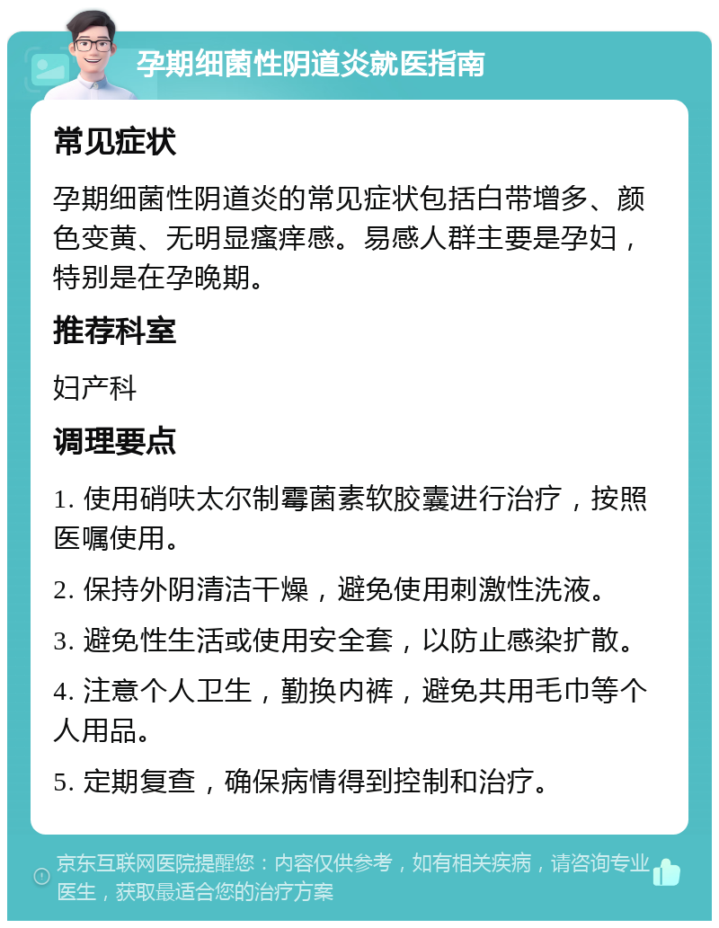 孕期细菌性阴道炎就医指南 常见症状 孕期细菌性阴道炎的常见症状包括白带增多、颜色变黄、无明显瘙痒感。易感人群主要是孕妇，特别是在孕晚期。 推荐科室 妇产科 调理要点 1. 使用硝呋太尔制霉菌素软胶囊进行治疗，按照医嘱使用。 2. 保持外阴清洁干燥，避免使用刺激性洗液。 3. 避免性生活或使用安全套，以防止感染扩散。 4. 注意个人卫生，勤换内裤，避免共用毛巾等个人用品。 5. 定期复查，确保病情得到控制和治疗。