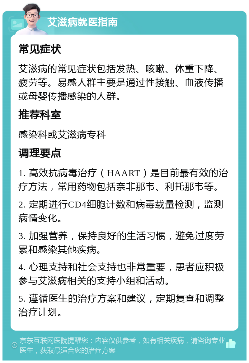 艾滋病就医指南 常见症状 艾滋病的常见症状包括发热、咳嗽、体重下降、疲劳等。易感人群主要是通过性接触、血液传播或母婴传播感染的人群。 推荐科室 感染科或艾滋病专科 调理要点 1. 高效抗病毒治疗（HAART）是目前最有效的治疗方法，常用药物包括奈非那韦、利托那韦等。 2. 定期进行CD4细胞计数和病毒载量检测，监测病情变化。 3. 加强营养，保持良好的生活习惯，避免过度劳累和感染其他疾病。 4. 心理支持和社会支持也非常重要，患者应积极参与艾滋病相关的支持小组和活动。 5. 遵循医生的治疗方案和建议，定期复查和调整治疗计划。