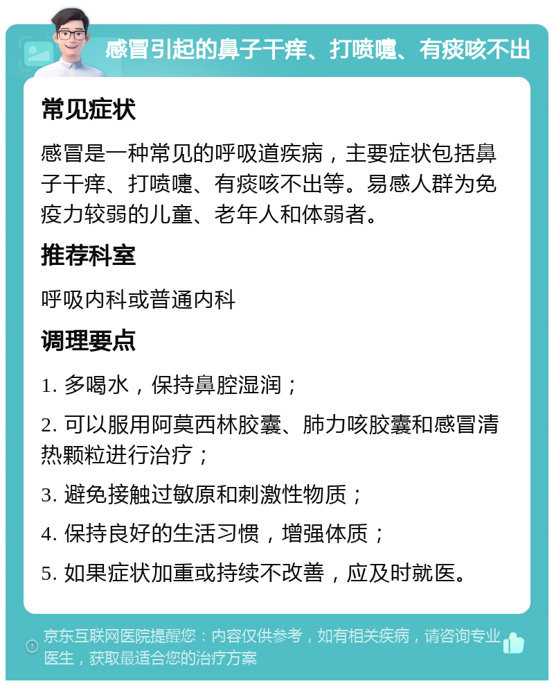 感冒引起的鼻子干痒、打喷嚏、有痰咳不出 常见症状 感冒是一种常见的呼吸道疾病，主要症状包括鼻子干痒、打喷嚏、有痰咳不出等。易感人群为免疫力较弱的儿童、老年人和体弱者。 推荐科室 呼吸内科或普通内科 调理要点 1. 多喝水，保持鼻腔湿润； 2. 可以服用阿莫西林胶囊、肺力咳胶囊和感冒清热颗粒进行治疗； 3. 避免接触过敏原和刺激性物质； 4. 保持良好的生活习惯，增强体质； 5. 如果症状加重或持续不改善，应及时就医。