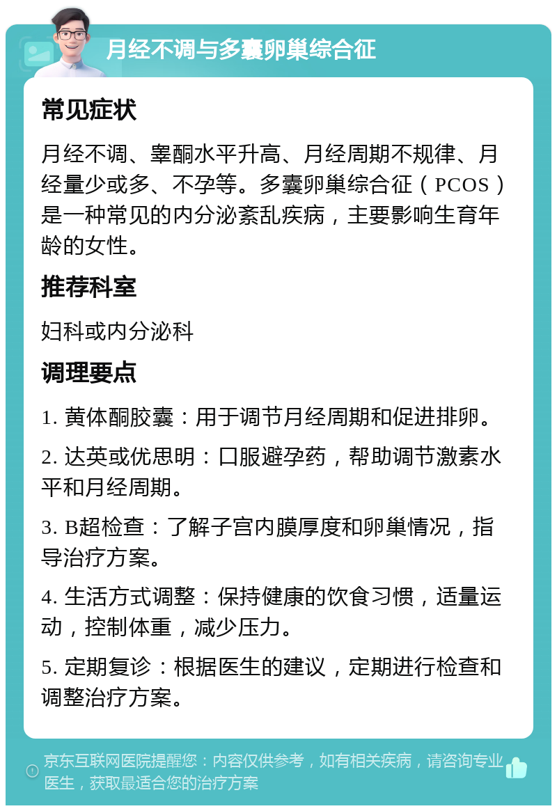 月经不调与多囊卵巢综合征 常见症状 月经不调、睾酮水平升高、月经周期不规律、月经量少或多、不孕等。多囊卵巢综合征（PCOS）是一种常见的内分泌紊乱疾病，主要影响生育年龄的女性。 推荐科室 妇科或内分泌科 调理要点 1. 黄体酮胶囊：用于调节月经周期和促进排卵。 2. 达英或优思明：口服避孕药，帮助调节激素水平和月经周期。 3. B超检查：了解子宫内膜厚度和卵巢情况，指导治疗方案。 4. 生活方式调整：保持健康的饮食习惯，适量运动，控制体重，减少压力。 5. 定期复诊：根据医生的建议，定期进行检查和调整治疗方案。