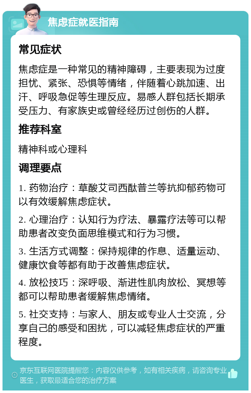 焦虑症就医指南 常见症状 焦虑症是一种常见的精神障碍，主要表现为过度担忧、紧张、恐惧等情绪，伴随着心跳加速、出汗、呼吸急促等生理反应。易感人群包括长期承受压力、有家族史或曾经经历过创伤的人群。 推荐科室 精神科或心理科 调理要点 1. 药物治疗：草酸艾司西酞普兰等抗抑郁药物可以有效缓解焦虑症状。 2. 心理治疗：认知行为疗法、暴露疗法等可以帮助患者改变负面思维模式和行为习惯。 3. 生活方式调整：保持规律的作息、适量运动、健康饮食等都有助于改善焦虑症状。 4. 放松技巧：深呼吸、渐进性肌肉放松、冥想等都可以帮助患者缓解焦虑情绪。 5. 社交支持：与家人、朋友或专业人士交流，分享自己的感受和困扰，可以减轻焦虑症状的严重程度。